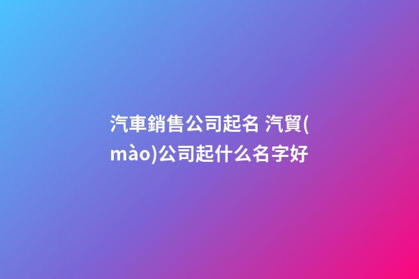 汽車銷售公司起名 汽貿(mào)公司起什么名字好